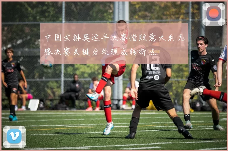 中国女排奥运半决赛惜败意大利无缘决赛关键分处理成转折点